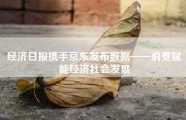 经济日报携手京东发布数据——消费赋能经济社会发展