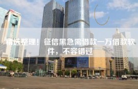 精选整理！征信黑急需借款一万借款软件，不容错过