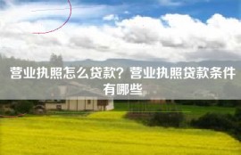 营业执照怎么贷款？营业执照贷款条件有哪些