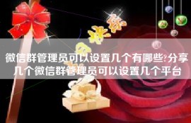 微信群管理员可以设置几个有哪些?分享几个微信群管理员可以设置几个平台