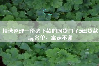 精选整理一份必下款的网贷口子2022贷款app名单，拿走不谢