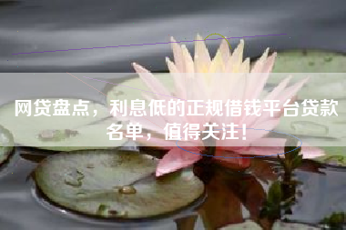 网贷盘点，利息低的正规借钱平台贷款名单，值得关注！
