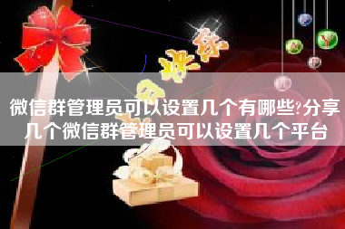 微信群管理员可以设置几个有哪些?分享几个微信群管理员可以设置几个平台