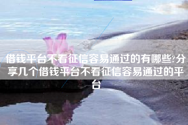 借钱平台不看征信容易通过的有哪些?分享几个借钱平台不看征信容易通过的平台